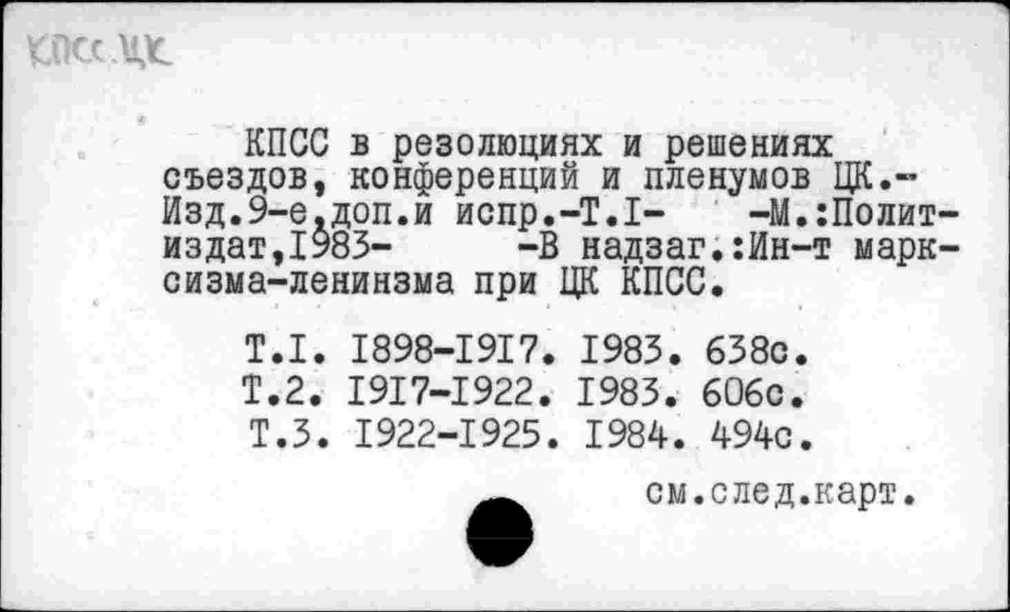 ﻿КПСС в резолюциях и решениях съездов, конференций и пленумов ЦК.-Изд.9-е,доп.и испр.-Т.1- -М.:Полит издат,1983- -В надзаг.:Ин-т марк сизма-ленинзма при ЦК КПСС.
Т.1. 1898-1917. 1983. 638с.
Т.2. 1917-1922. 1983. 606с.
Т.З. 1922-1925. 1984. 494с.
см.след.карт.